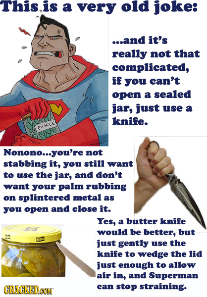 This.is a very old joke: ...and it's really not that complicated, if you can't open a sealed jar, just use a knife. PICKLE Nonono... you're not stabbi