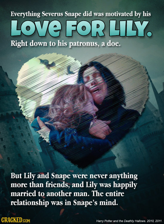 Everything Severus Snape did was motivated by his LOVE FOR LILY. Right down to his patronus, a doe. But Lily and Snape were never anything more than f