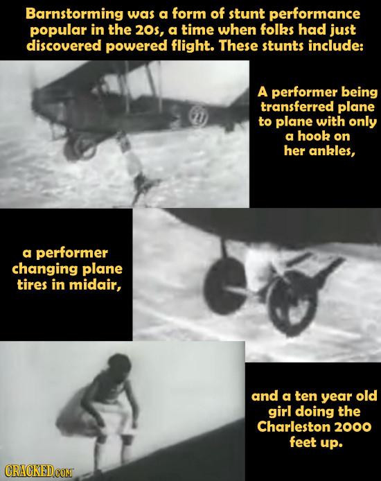 Barnstorming was a form of stunt performance popular in the 20s, a time when folks had just discovered powered flight. These stunts include: A perform