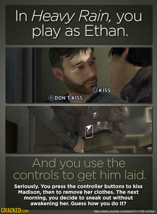 In Heavy Rain, you play as Ethan. KISS DON'T KISS And you use the controls to get him laid. Seriously. You press the controller buttons to kiss Madiso
