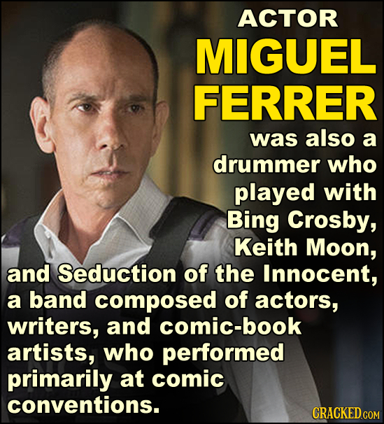 ACTOR MIGUEL FERRER was also a drummer who played with Bing Crosby, Keith Moon, and Seduction of the Innocent, a band composed of actors, writers, and