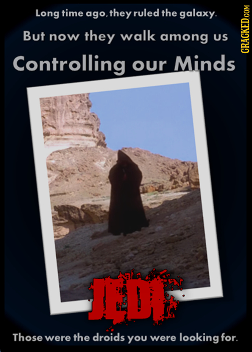 Long time ago. .they ruled the galaxy. But now they walk among US Controlling our Minds CRAG Those were the droids You were looking for.