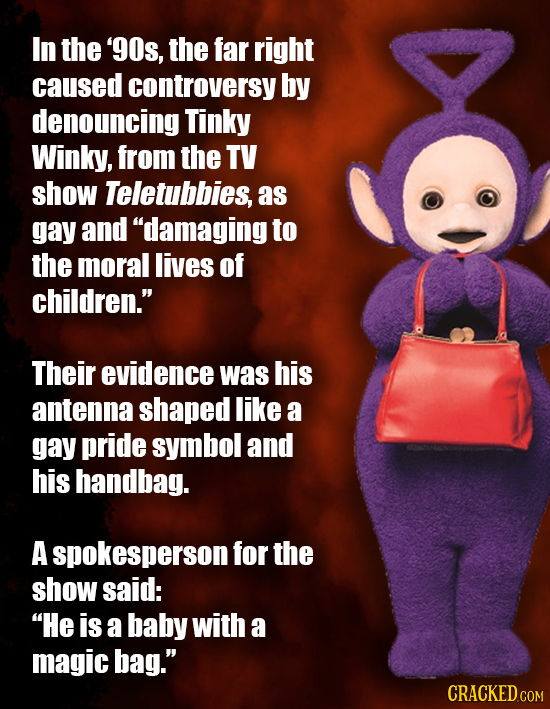 In the '9Os, the far right caused controversy by denouncing Tinky Winky, from the TV show Teletubbies, as gay and damaging to the moral lives of chil