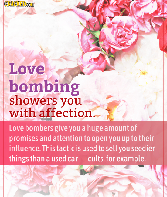 CRACKED.OON Love bombing showers you with affection.. Love bombers give you a huge amount of promises and attention to open you up to their influence.