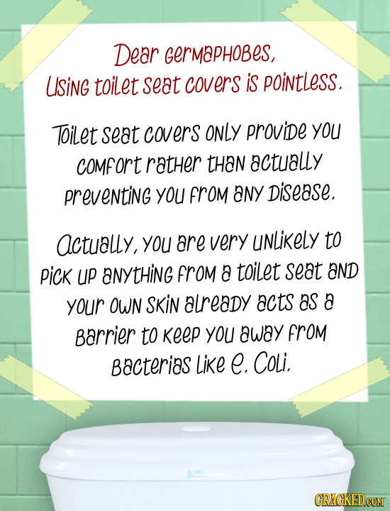 Dear Germaphobes, USiNG toilet seat covers is pointless. Toilet seat covers ONLY provide you comfort ratHer tHan actually preventiNg you FROM aNY Dise