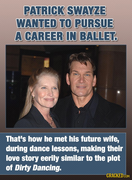 PATRICK SWAYZE WANTED TO PURSUE A CAREER IN BALLET. That's how he mEt his future wife, during dance lessons, making their love story eerily similar to