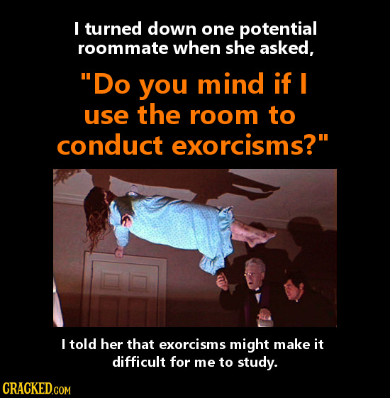 I turned down one potential roommate when she asked, Do you mind if I use the room to conduct exorcisms? I told her that exorcisms might make it dif