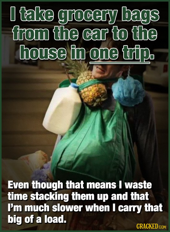 O take grocery bags from the car to the house in one trip. Even though that means E waste time stacking them up and that I'm much slower when I carry