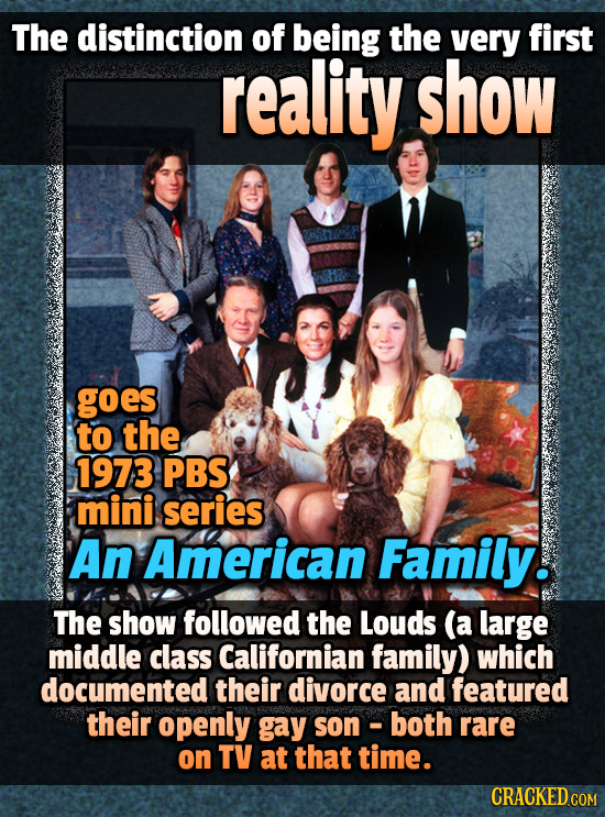 The distinction of being the very first reality show goes to the 1973 PBS mini. series An American Family. The show followed the Louds (a large middle