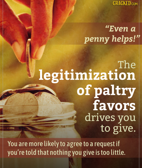 CRACKED CON Even a penny helps! The legitimization of paltry favors drives you to give. You are more likely to agree to a request if you're told tha