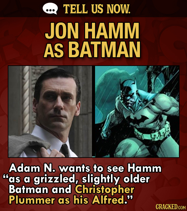 TELL US NOW. JON HAMM AS BATMAN Adam N. wants to see Hamm as a grizzled, slightly older Batman and Christopher Plummer as his Alfred. CRACKED.COM