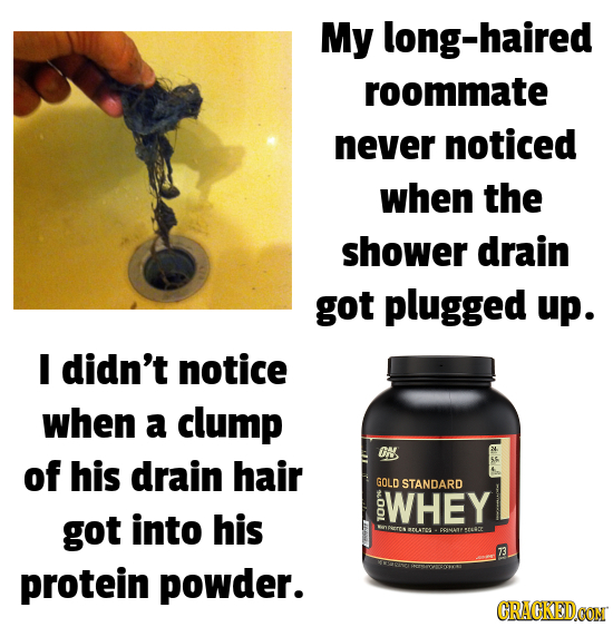 My long-haired roommate never noticed when the shower drain got plugged up. didn't notice when a clump ON of his drain hair GOLD STANDARD WHEY got int