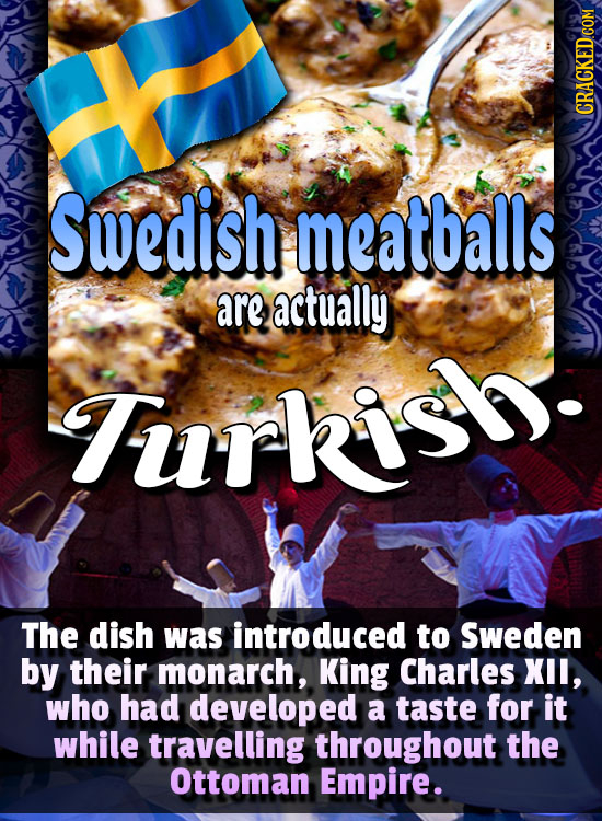 Swedish meatballs are actually Furkis. The dish was introduced to Sweden by their monarch, King Charles XIL, who had developed a taste for it while tr