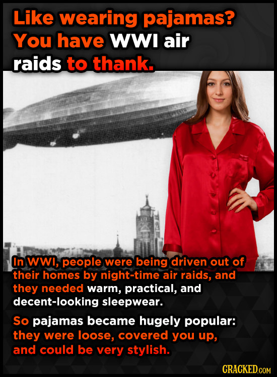 Like wearing pajamas? You have WWI air raids to thank. In wwi, people were being driven out of their homes by night-time air raids, and they needed wa