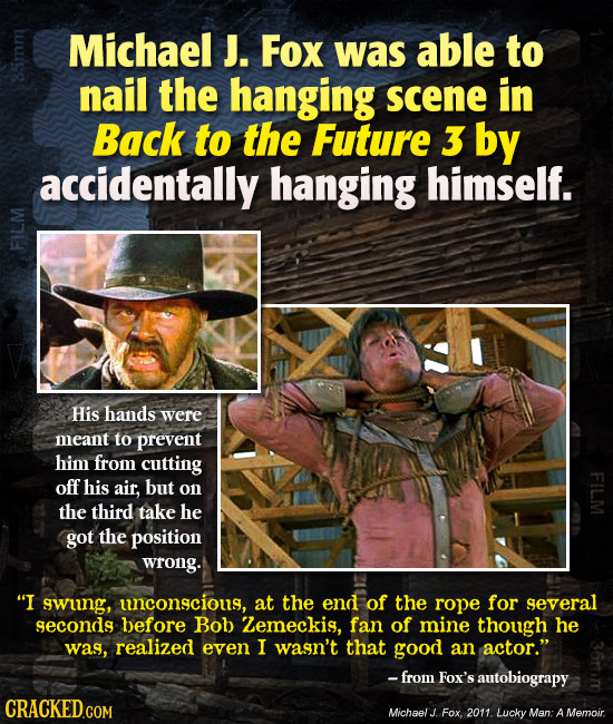 Michael J. Fox was able to nail the hanging scene in Back to the Future 3 by accidentally hanging himself. F His hands were meant to prevent him from