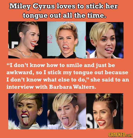 Miley Cyrus loves to stick her tongue out all the time. I don't know how to smile and just be awkward, sO I stick my tongue out because I don't know