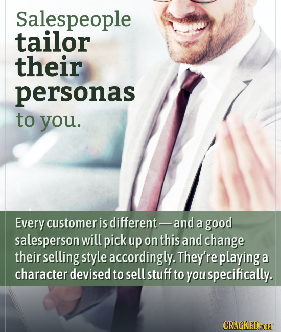 Salespeople tailor their personas to you. Every customer is different- and a good salesperson will pick up on this and change their selling style acco