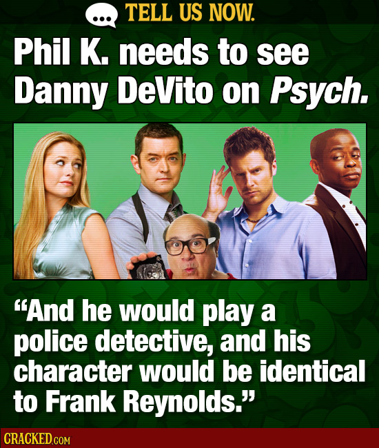 TELL US NOW. Phil K. needs to see Danny DeVito on Psych. And he would play a police detective, and his character would be identical to Frank Reynolds
