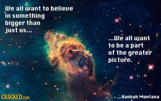 We all want to believe in something bigger than just us... ...We all want to be a part of the greater picture. CRACKED COM ...Hannah Montana