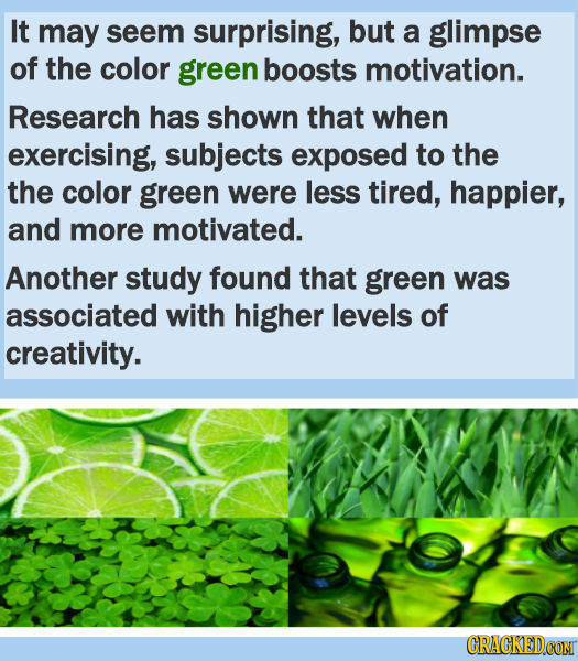 It may seem surprising, but a glimpse of the color green boosts motivation. Research has shown that when exercising, subjects exposed to the the color