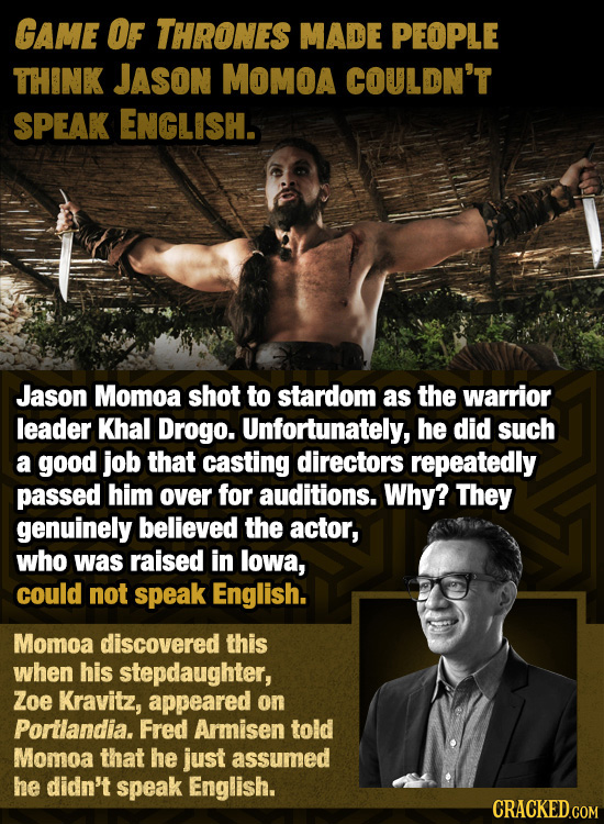 GAME OF THRONES MADE PEOPLE THINK JASoN MOMOA COULDN'T SPEAK ENGLISH. Jason Momoa shot to stardom as the warrior leader Khal Drogo. Unfortunately, he