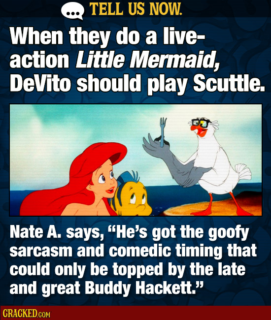 TELL US NOW. When they do a live- action Little Mermaid, DeVito should play Scuttle. Nate A. says, He's got the goofy sarcasm and comedic timing that