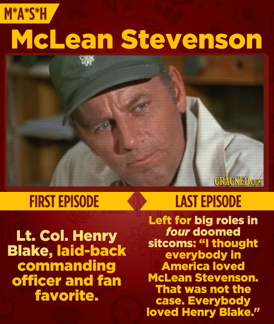 M*A*S*H McLean Stevenson CRACKEDCO FIRST EPISODE LAST EPISODE Left for big roles in Lt. Col. Henry four doomed sitcoms: I thought Blake, laid-back ev