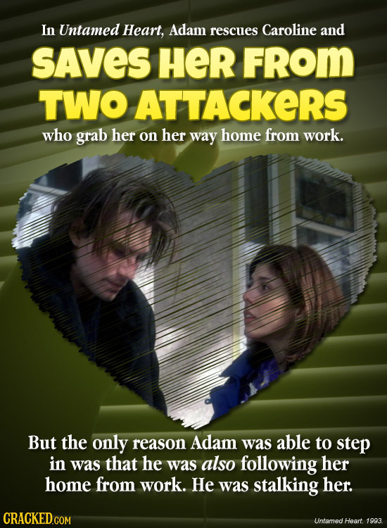 In Untamed Heart, Adam rescues Caroline and SAVES HER FROM TWO ATTACKERS who grab her on her way home from work. But the only reason Adam was able to