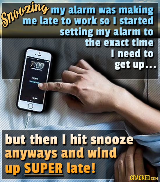 my alarm was making snooring me late to work SO I started setting my alarm to the exact time I need to 7:00 get up... Aom but then I hit snooze anyway