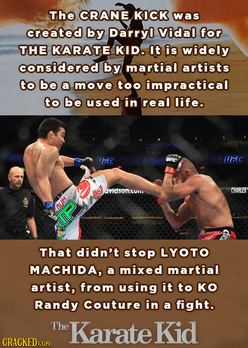 The CRANE KICK was created by Darryl Vidal for THE KARATE KID. It is widely considered by martial artists to be a move too impractical to be used in r