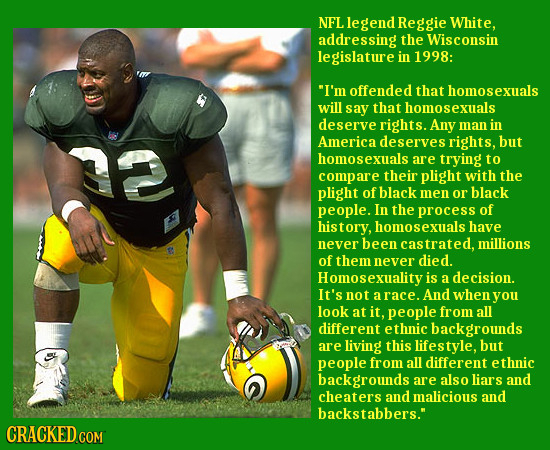 NFL legend Reggie White, addressing the Wisconsin legislature in 1998: I'm offended that homosexuals will say that homosexuals deserve rights. Any ma