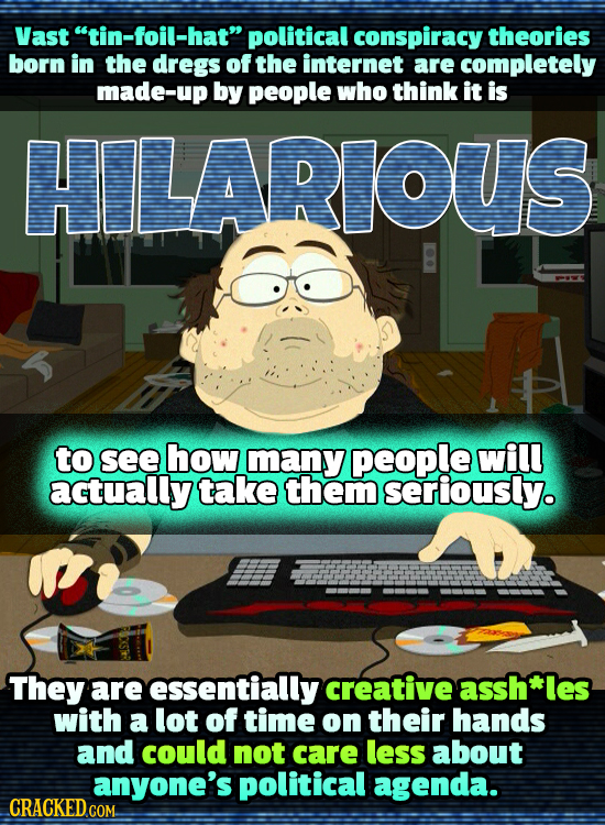 Vast tin-foil-hat political conspiracy theories born in the dregs of the internet are completely made-up by people who think it is HILARIOUS to see