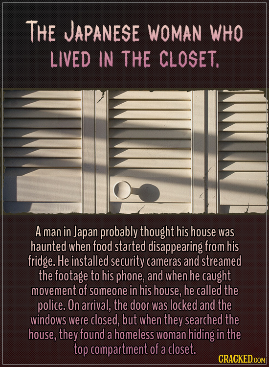 The Japanese woman who lived in the closet.
A man in Japan probably thought his house was haunted when food started disappearing from his fridge. He