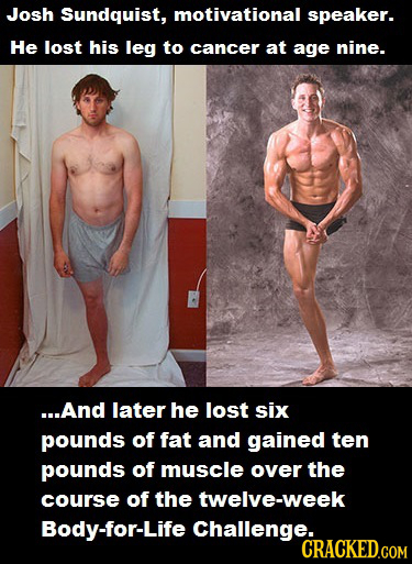 Josh Sundquist, motivational speaker. He lost his leg to cancer at age nine. ...And later he lost six pounds of fat and gained ten pounds of muscle ov