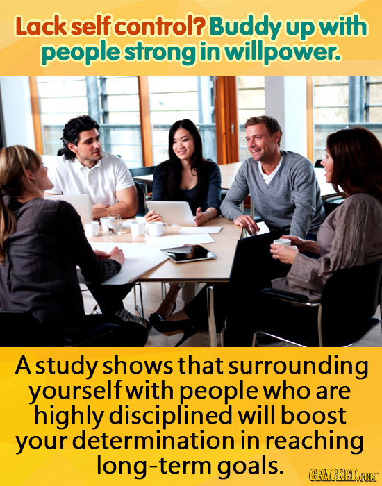 Lack self control? Buddy up with people strong in willpower. A study shows that surrounding yourself with people who are highly disciplined will boost
