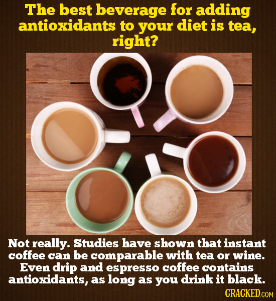 The best beverage for adding antioxidants to your diet is tea, right? Not really. Studies have shown that instant coffee can be comparable with tea or wine. Even drip and esppresso coffee contains antioxidants, as long as you drink it black.