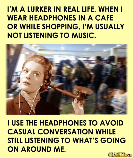 I'M A LURKER IN REAL LIFE. WHEN I WEAR HEADPHONES IN A CAFE OR WHILE SHOPPING, I'M USUALLY NOT LISTENING TO MUSIC. I USE THE HEADPHONES TO AVOID CASUA