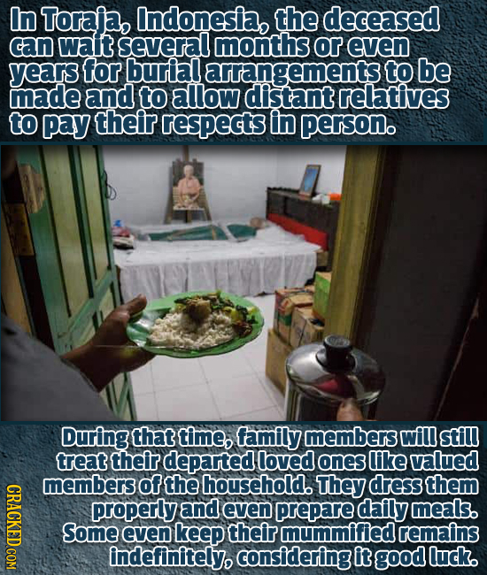 In Toraja, Indonesia, the deceased can wait several months or even years for buriall arrangements to be made and to allow distant relatives to pay the