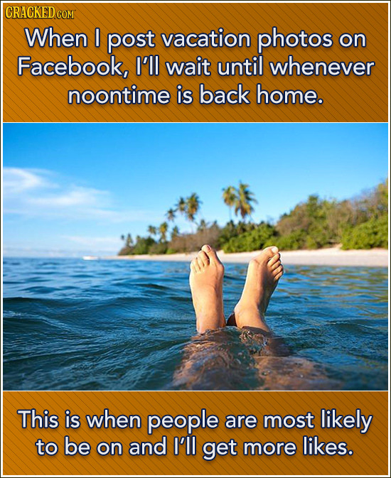 CRACKED COM When I post vacation photos on Facebook, I'll wait until whenever noontime is back home. This is when people are most likely to be on and