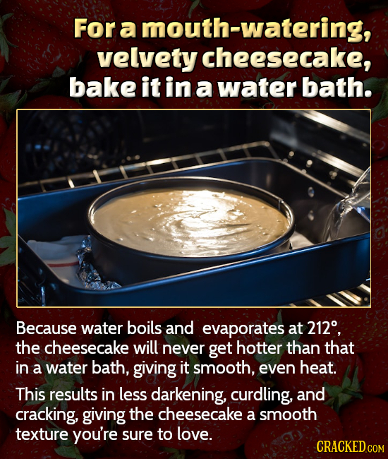 For a mouth-watering, velvety cheesecake, bake it in a water bath. Because water boils and evaporates at 212, the cheesecake will never get hotter tha
