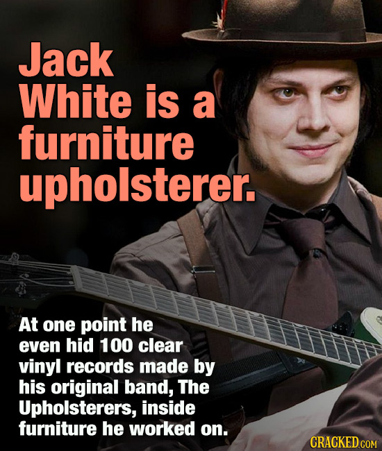 Jack White is a furniture upholsterer. At one point he even hid 100 clear vinyl records made by his original band, The Upholsterers, inside furniture 