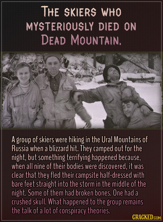 The skiers who mysteriously died on Dead Mountain.
A group of skiers were hiking in the Ural Mountains of Russia when a blizzard hit. They camped out
