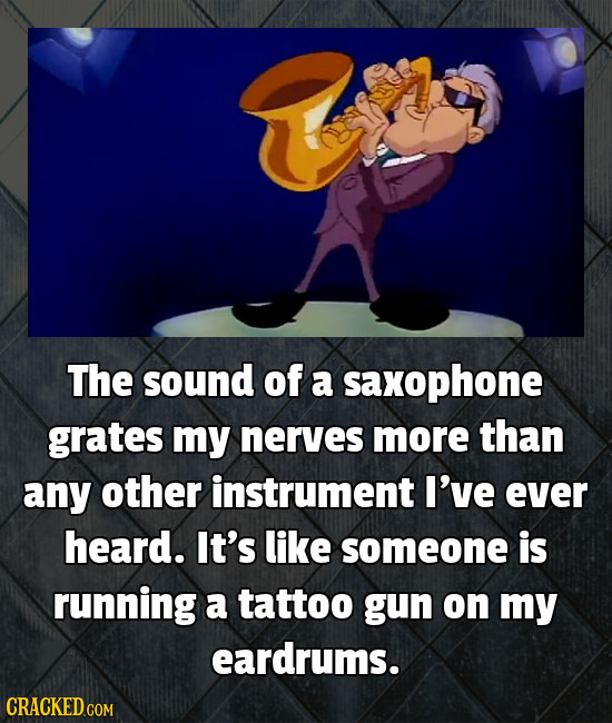 The sound of a saxophone grates my nerves more than any other instrument I've ever heard. It's like someone is running a tattoo gun on my eardrums. CR