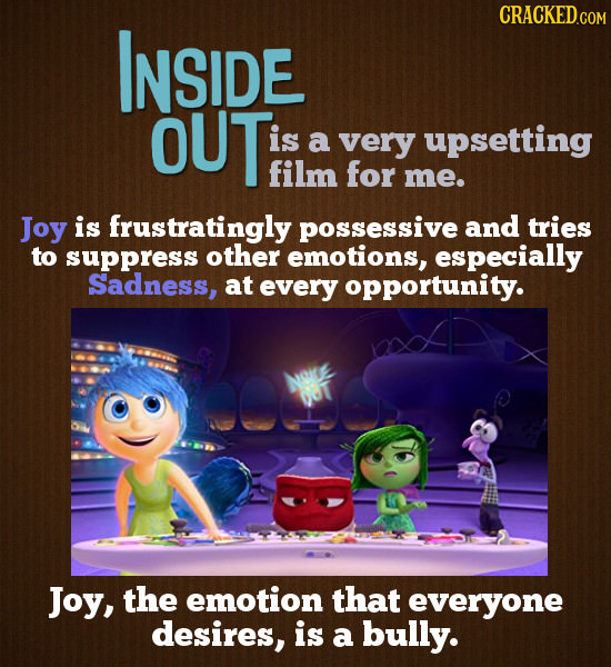 CRACKED.COM INSIDE OUT is a very upsetting film for me. Joy is frustratingly posseSSive and tries to suppress other emotions, especially Sadness, at e