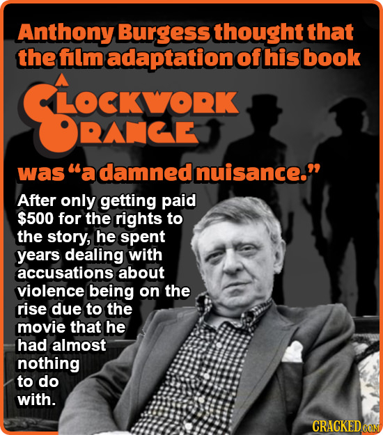 Anthony Burgess thought that the flm adaptation of his book LOCKWORK RACE was a damned Inuisance. After only getting paid $500 for the rights to the