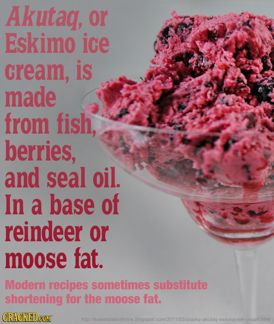 Akutaq, or Eskimo ice cream, is made from fish, berries, and seal oil. In a base of reindeer or moose fat. Modern recipes sometimes substitute shorten