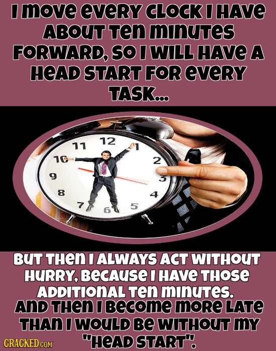 I move eVeRY CLOCK I HAVE ABOUT TEn minutes FORWARD, So I WILL HAVE A HEAD START FOR eveRY TASK... 12 11 10 2 8 7 5 6 BUT THEN I ALWAYS ACT WITHOUT HU