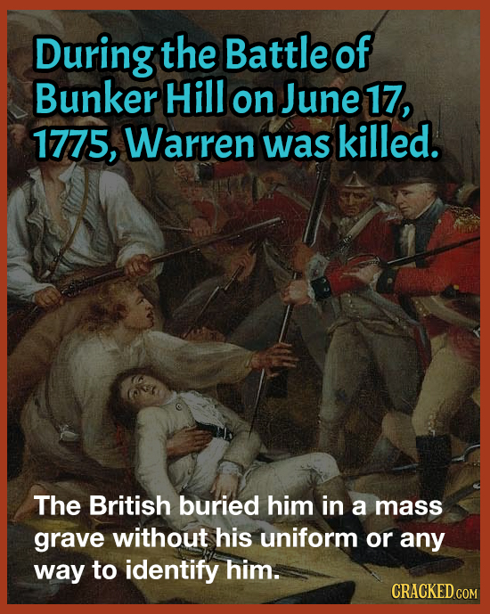 During the Battle of Bunker Hill on June 17, 1775, Warren was killed. The British buried him in a mass grave without his uniform or any way to identif