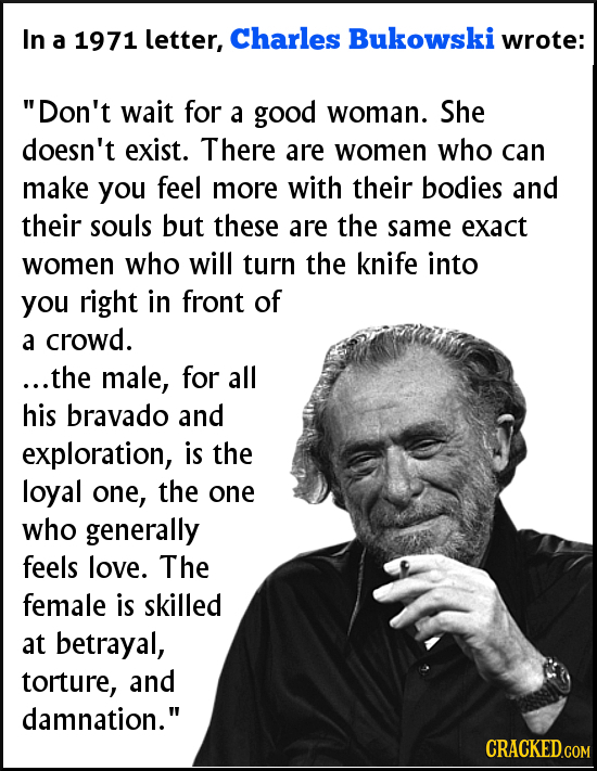 In Charles a 1971 letter, Bukowski wrote: Don't wait for a good woman. She doesn't exist. There are women who can make you feel more with their bodie