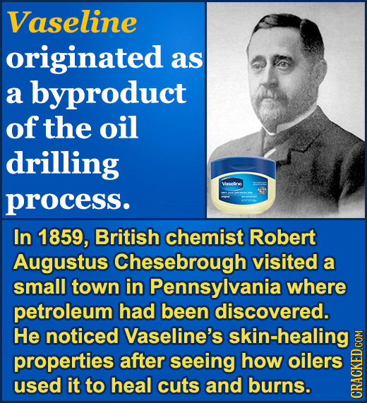Vaseline originated as a byproduct of the oil drilling Veseloe process. In 1859, British chemist Robert Augustus Chesebrough visited a small town in P